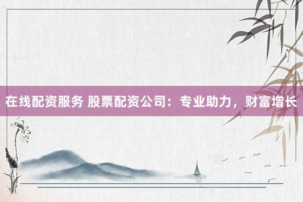 在线配资服务 股票配资公司：专业助力，财富增长