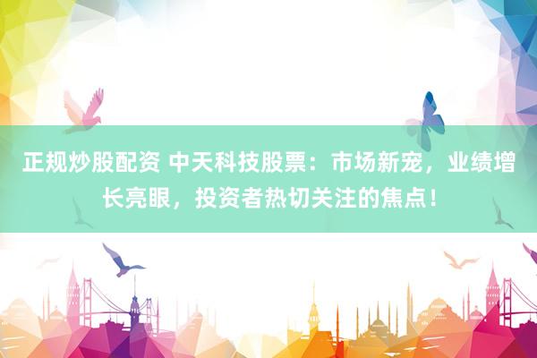 正规炒股配资 中天科技股票：市场新宠，业绩增长亮眼，投资者热切关注的焦点！
