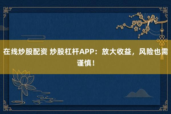 在线炒股配资 炒股杠杆APP：放大收益，风险也需谨慎！