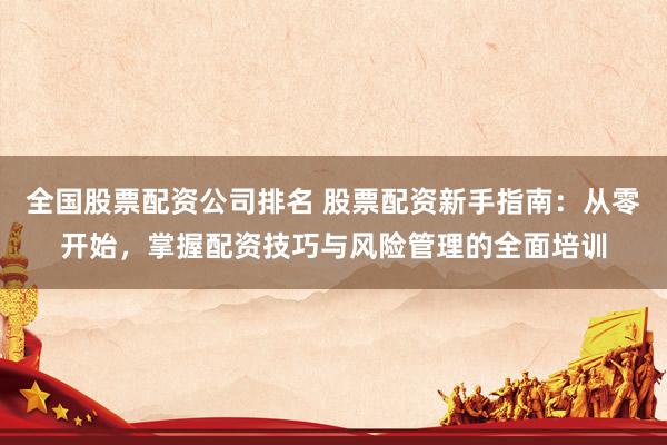 全国股票配资公司排名 股票配资新手指南：从零开始，掌握配资技巧与风险管理的全面培训