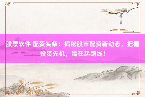 股票软件 配资头条：揭秘股市配资新动态，把握投资先机，赢在起跑线！