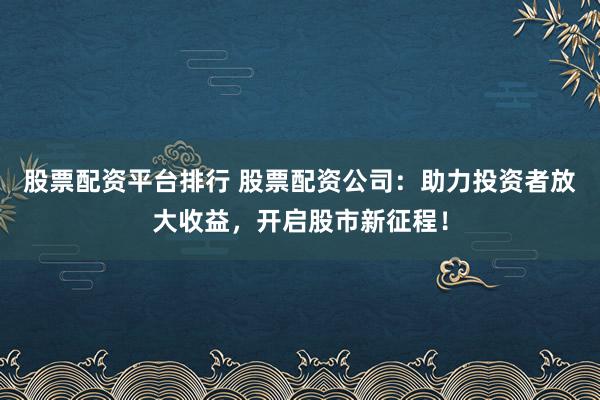 股票配资平台排行 股票配资公司：助力投资者放大收益，开启股市新征程！