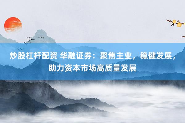 炒股杠杆配资 华融证券：聚焦主业，稳健发展，助力资本市场高质量发展