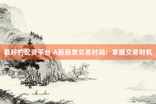 最好的配资平台 A股股票交易时间：掌握交易时机