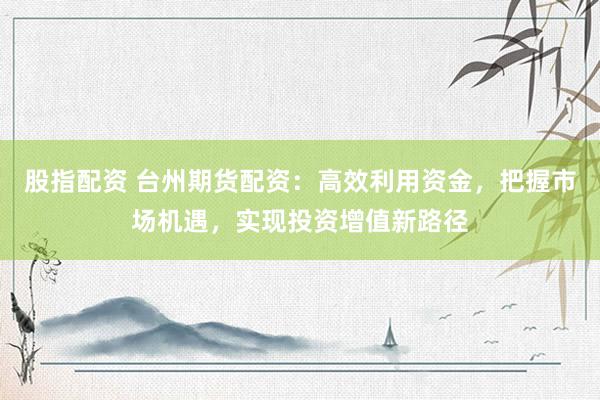 股指配资 台州期货配资：高效利用资金，把握市场机遇，实现投资增值新路径