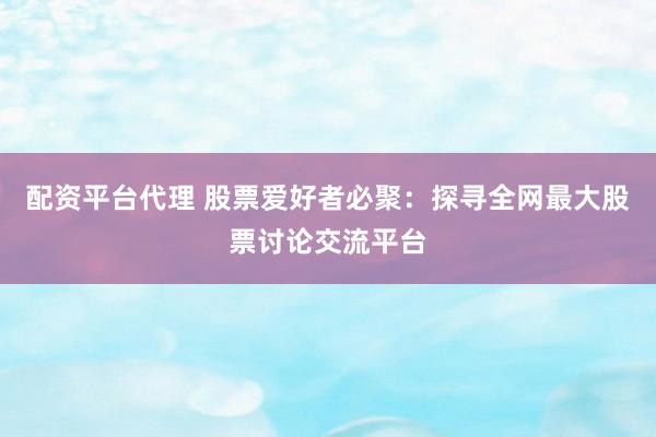 配资平台代理 股票爱好者必聚：探寻全网最大股票讨论交流平台