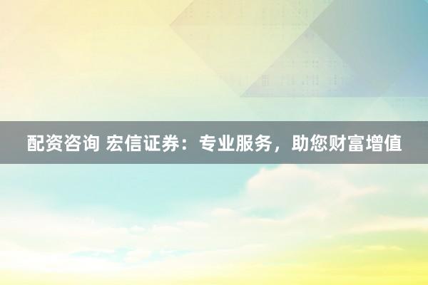 配资咨询 宏信证券：专业服务，助您财富增值