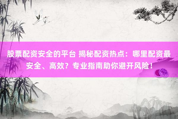 股票配资安全的平台 揭秘配资热点：哪里配资最安全、高效？专业指南助你避开风险！