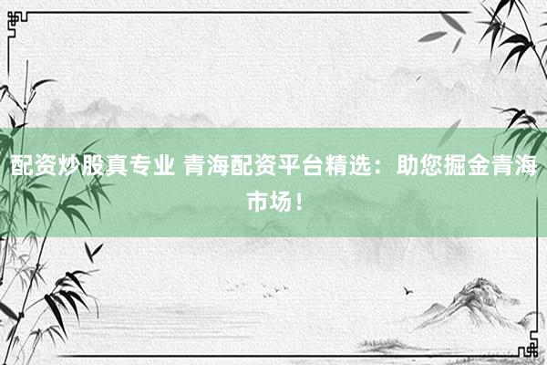 配资炒股真专业 青海配资平台精选：助您掘金青海市场！