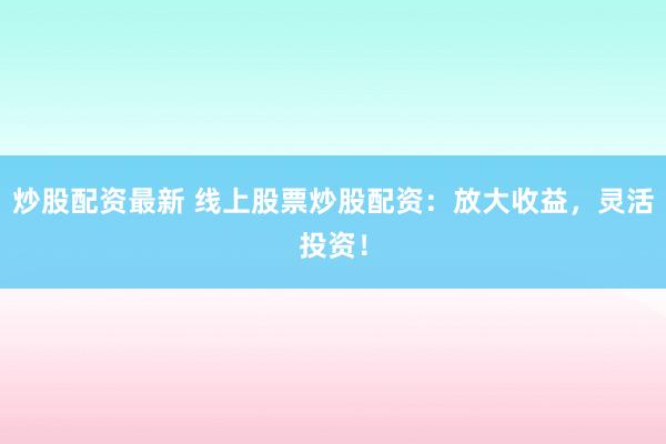 炒股配资最新 线上股票炒股配资：放大收益，灵活投资！