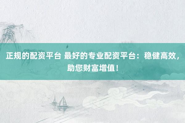 正规的配资平台 最好的专业配资平台：稳健高效，助您财富增值！