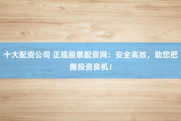 十大配资公司 正规股票配资网：安全高效，助您把握投资良机！