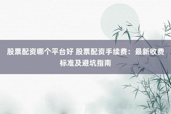股票配资哪个平台好 股票配资手续费：最新收费标准及避坑指南