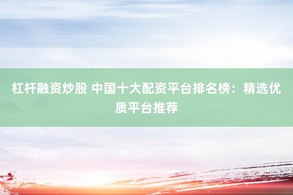 杠杆融资炒股 中国十大配资平台排名榜：精选优质平台推荐