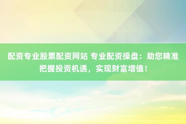 配资专业股票配资网站 专业配资操盘：助您精准把握投资机遇，实现财富增值！