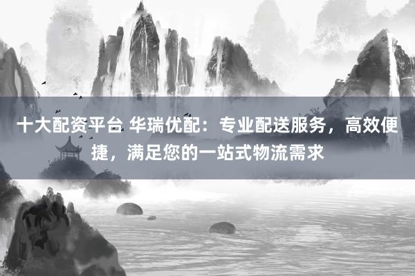 十大配资平台 华瑞优配：专业配送服务，高效便捷，满足您的一站式物流需求