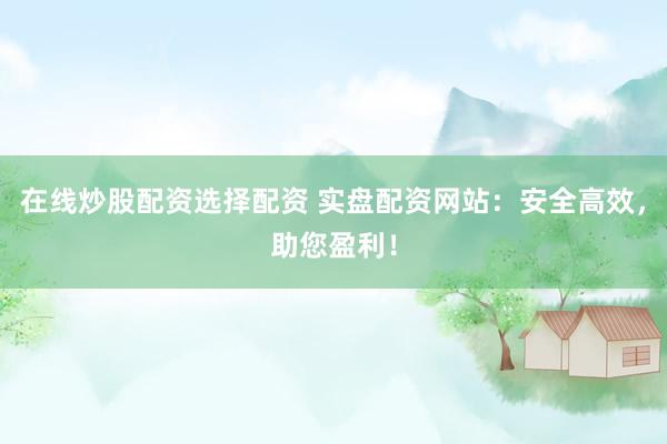 在线炒股配资选择配资 实盘配资网站：安全高效，助您盈利！