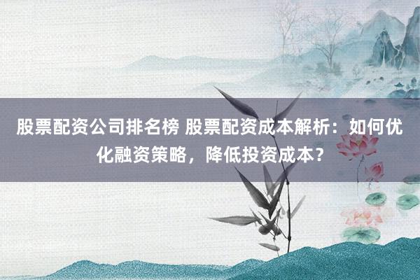 股票配资公司排名榜 股票配资成本解析：如何优化融资策略，降低投资成本？