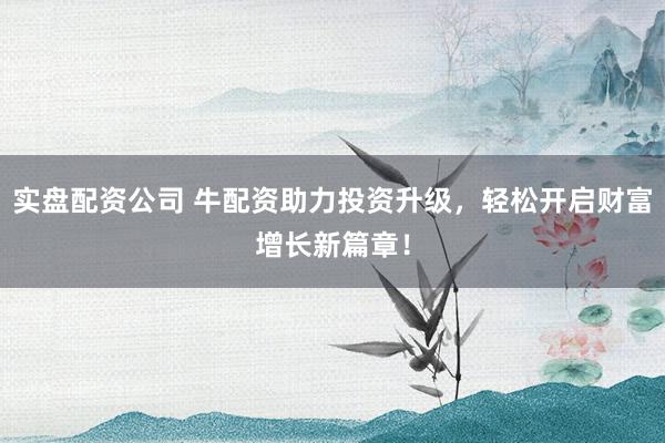 实盘配资公司 牛配资助力投资升级,轻松开启财富增长新篇章!