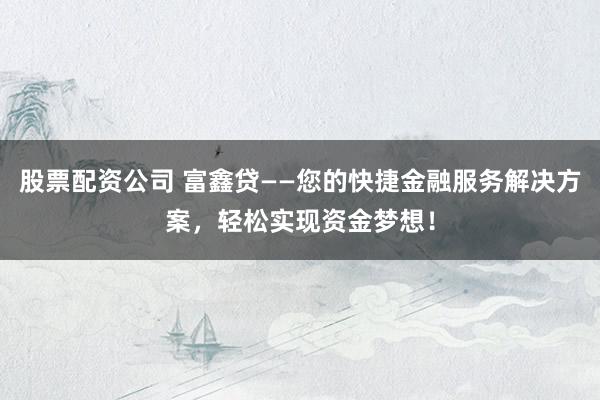 股票配资公司 富鑫贷——您的快捷金融服务解决方案，轻松实现资金梦想！