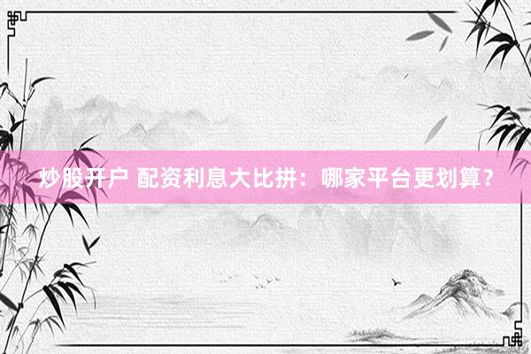 炒股开户 配资利息大比拼：哪家平台更划算？