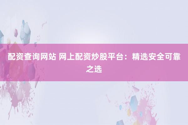 配资查询网站 网上配资炒股平台：精选安全可靠之选