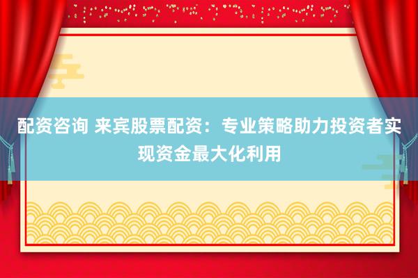 配资咨询 来宾股票配资：专业策略助力投资者实现资金最大化利用