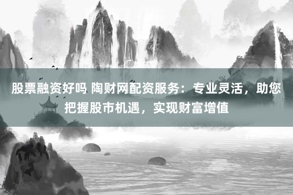 股票融资好吗 陶财网配资服务：专业灵活，助您把握股市机遇，实现财富增值