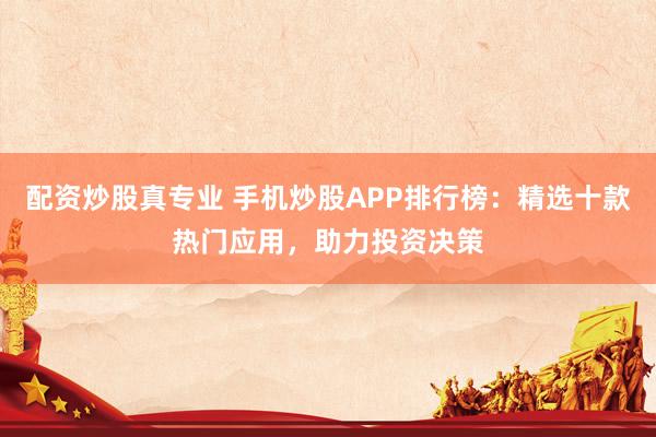 配资炒股真专业 手机炒股APP排行榜：精选十款热门应用，助力投资决策
